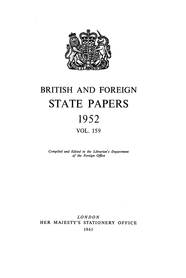 handle is hein.cow/bfsprs0159 and id is 1 raw text is: BRITISH AND FOREIGN
STATE PAPERS
1952
VOL. 159
Compiled and Edited in the Librarian's Department
of the Foreign Office
LONDON
HER MAJESTY'S STATIONERY OFFICE
1961


