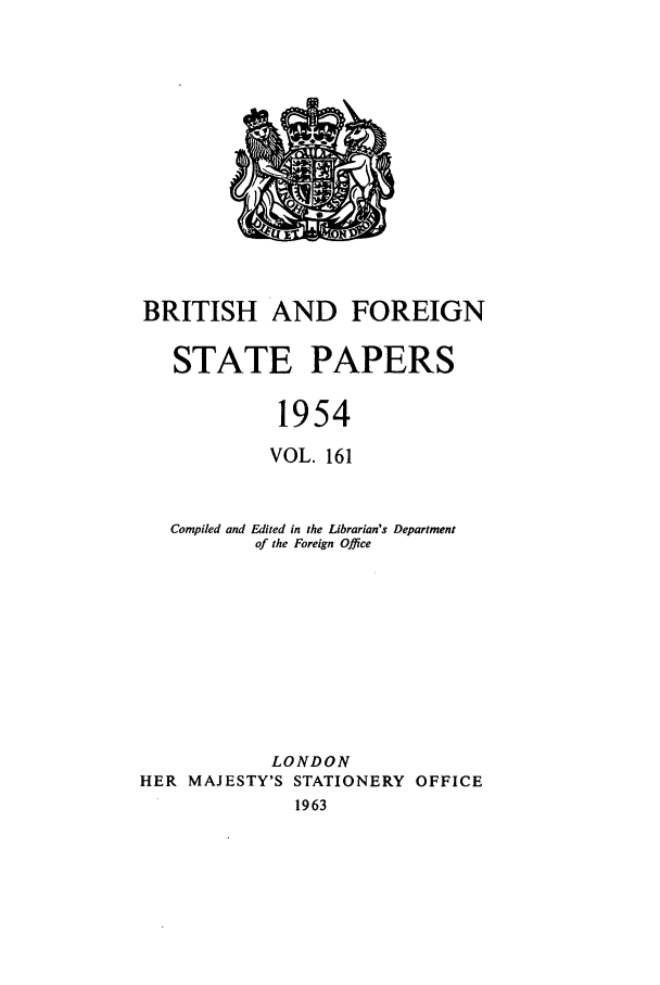 handle is hein.cow/bfsprs0161 and id is 1 raw text is: BRITISH AND FOREIGN
STATE PAPERS
1954
VOL. 161
Compiled and Edited in the Librarian's Department
of the Foreign Office
LONDON
HER MAJESTY'S STATIONERY OFFICE
1963



