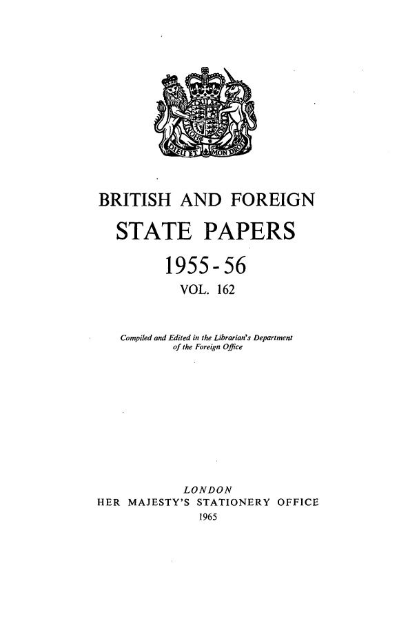 handle is hein.cow/bfsprs0162 and id is 1 raw text is: BRITISH AND FOREIGN
STATE PAPERS
1955-56
VOL. 162
Compiled and Edited in the Librarian's Department
of the Foreign Office
LONDON
HER MAJESTY'S STATIONERY OFFICE
1965


