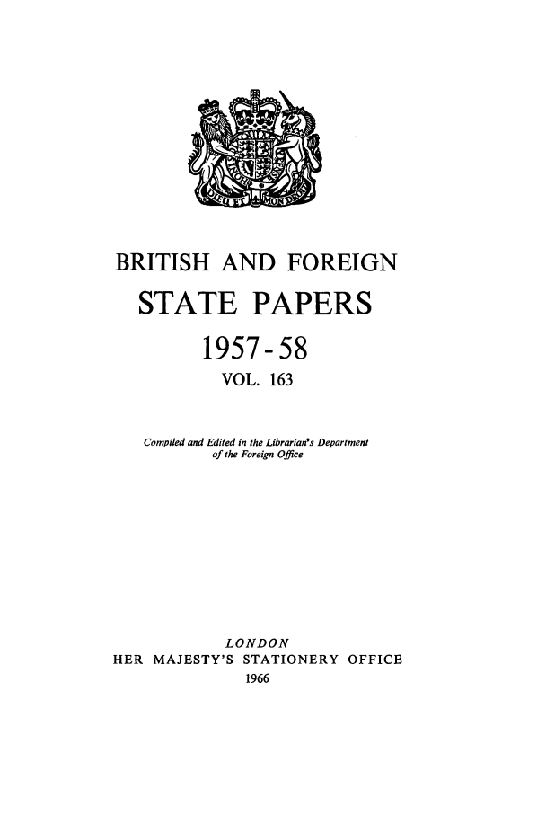 handle is hein.cow/bfsprs0163 and id is 1 raw text is: BRITISH AND FOREIGN
STATE PAPERS
1957-58
VOL. 163
Compiled and Edited in the Librarian's Department
of the Foreign Office
LONDON
HER MAJESTY'S STATIONERY OFFICE
1966


