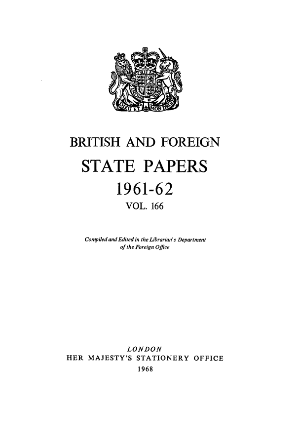 handle is hein.cow/bfsprs0166 and id is 1 raw text is: BRITISH AND FOREIGN
STATE PAPERS
1961-62
VOL. 166
Compiled and Edited in the Librarian's Department
of the Foreign Office
LONDON
HER MAJESTY'S STATIONERY OFFICE
1968


