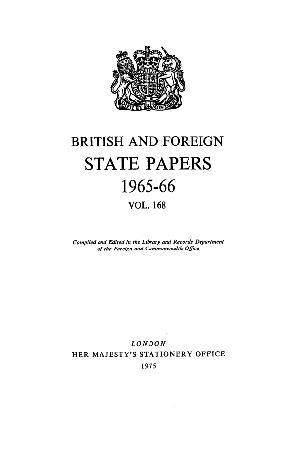 handle is hein.cow/bfsprs0168 and id is 1 raw text is: BRITISH AND FOREIGN
STATE PAPERS
1965-66
VOL. 168
Compiled and Edited in the Library and Records Department
of the Foreign and Commonwealth Office
LONDON
HER MAJESTY'S STATIONERY OFFICE
1975



