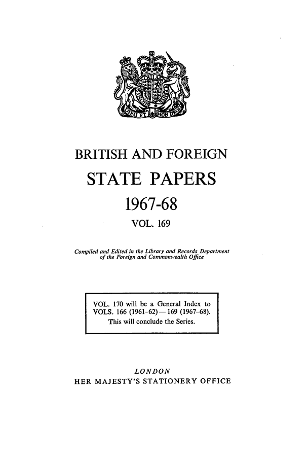 handle is hein.cow/bfsprs0169 and id is 1 raw text is: BRITISH AND FOREIGN
STATE PAPERS
1967-68
VOL. 169
Compiled and Edited in the Library and Records Department
of the Foreign and Commonwealth Office

VOL. 170 will be a General Index to
VOLS. 166 (1961-62)-169 (1967-68).
This will conclude the Series.

LONDON
HER MAJESTY'S STATIONERY OFFICE


