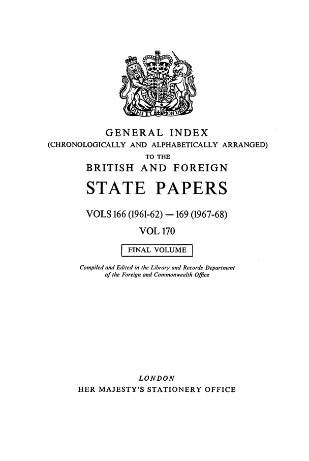 handle is hein.cow/bfsprs0170 and id is 1 raw text is: GENERAL INDEX
(CHRONOLOGICALLY AND ALPHABETICALLY ARRANGED)
TO THE
BRITISH AND FOREIGN

STATE PAPERS
VOLS 166 (1961-62) - 169 (1967-68)
VOL 170
FINAL VOLUME
Compiled and Edited in the Library and Records Department
of the Foreign and Commonwealth Office
LONDON
HER MAJESTY'S STATIONERY OFFICE


