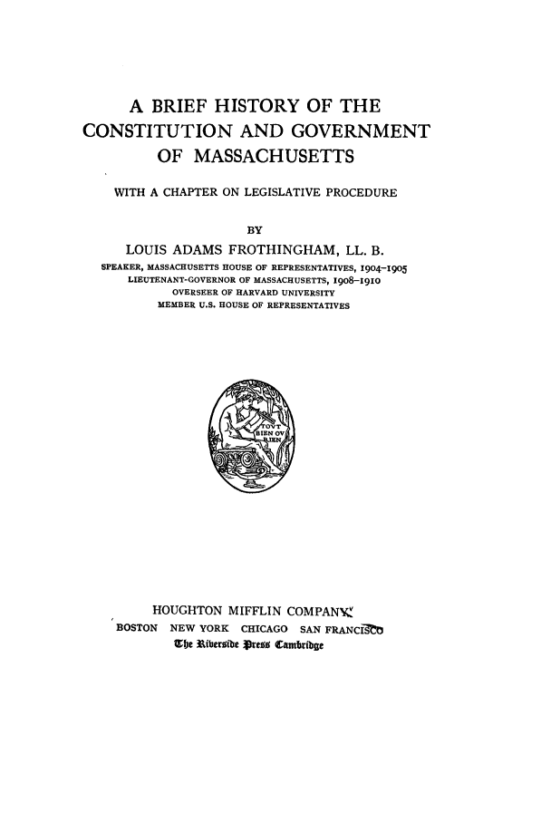 handle is hein.cow/bhismass0001 and id is 1 raw text is: A BRIEF HISTORY OF THE
CONSTITUTION AND GOVERNMENT
OF MASSACHUSETTS
WITH A CHAPTER ON LEGISLATIVE PROCEDURE
BY
LOUIS ADAMS FROTHINGHAM, LL. B.
SPEAKER, MASSACHUSETTS HOUSE OF REPRESENTATIVES, 1904-1905
LIEUTENANT-GOVERNOR OF MASSACHUSETTS, x908-I9io
OVERSEER OF HARVARD UNIVERSITY
MEMBER U.S. HOUSE OF REPRESENTATIVES

HOUGHTON MIFFLIN COMPANVK
BOSTON NEW YORK CHICAGO SAN FRANCI0
Zbje N ibermibe presa Camblibge


