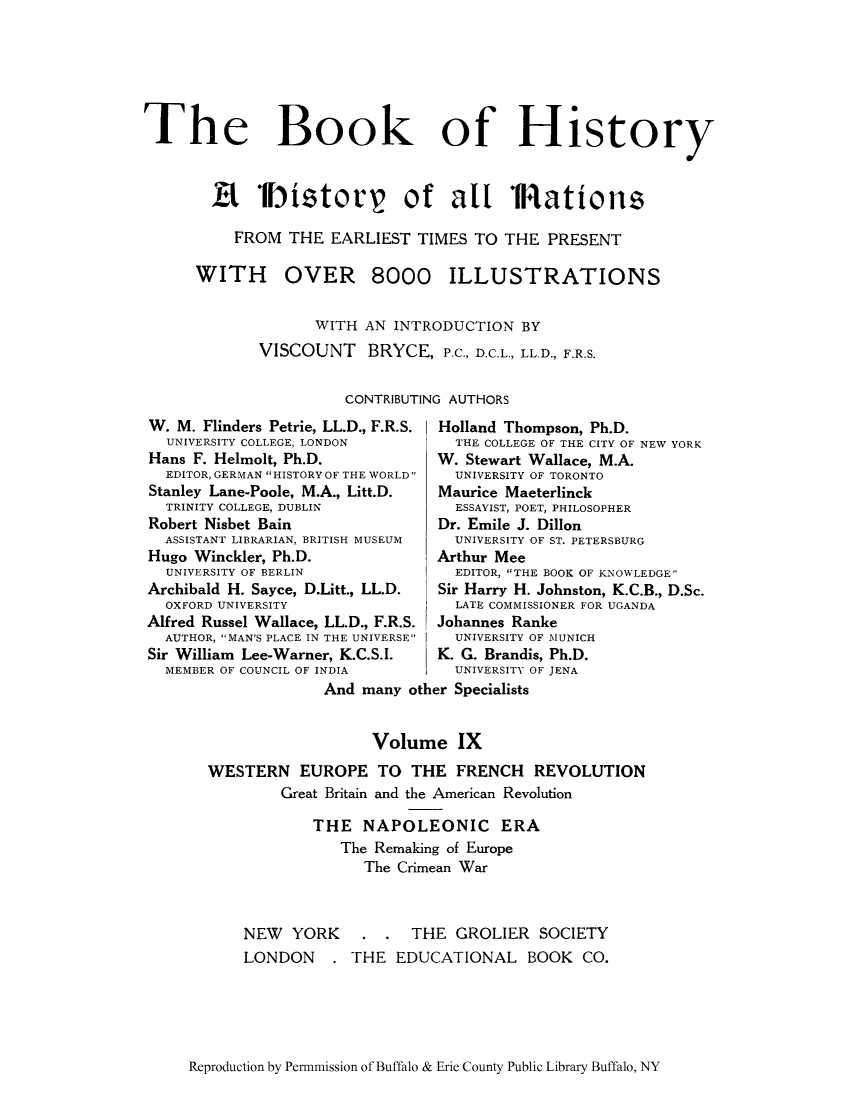handle is hein.cow/bhnearp0009 and id is 1 raw text is: The Book of History
R Fi storr of all TRations
FROM THE EARLIEST TIMES TO THE PRESENT

OVER 8000

WITH AN INTRODUCTION BY
VISCOUNT BRYCE, P.C., D.C.L., LL.D., F.R.S.
CONTRIBUTING AUTHORS

W. M. Flinders Petrie, LL.D., F.R.S.
UNIVERSITY COLLEGE, LONDON
Hans F. Helmolt, Ph.D.
EDITOR, GERMAN HISTORY OF THE WORLD
Stanley Lane-Poole, M.A., Litt.D.
TRINITY COLLEGE, DUBLIN
Robert Nisbet Bain
ASSISTANT LIBRARIAN, BRITISH MUSEUM
Hugo Winckler, Ph.D.
UNIVERSITY OF BERLIN
Archibald H. Sayce, D.Litt., LL.D.
OXFORD UNIVERSITY
Alfred Russel Wallace, LL.D., F.R.S.
AUTHOR, MAN'S PLACE IN THE UNIVERSE
Sir William Lee-Warner, K.C.S.I.
MEMBER OF COUNCIL OF INDIA

Holland Thompson, Ph.D.
THE COLLEGE OF THE CITY OF NEW YORK
W. Stewart Wallace, M.A.
UNIVERSITY OF TORONTO
Maurice Maeterlinck
ESSAYIST, POET, PHILOSOPHER
Dr. Emile J. Dillon
UNIVERSITY OF ST. PETERSBURG
Arthur Mee
EDITOR, THE BOOK OF KNOWLEDGE
Sir Harry H. Johnston, K.C.B., D.Sc.
LATE COMMISSIONER FOR UGANDA
Johannes Ranke
UNIVERSITY OF MUNICH
K. G. Brandis, Ph.D.
UNIVERSITY OF JENA

And many other Specialists
Volume IX
WESTERN EUROPE TO THE FRENCH REVOLUTION
Great Britain and the American Revolution
THE NAPOLEONIC ERA
The Remaking of Europe
The Crimean War

NEW YORK
LONDON .

. . THE GROLIER SOCIETY
THE EDUCATIONAL BOOK CO.

Reproduction by Permnmission of Buffalo & Erie County Public Library Buffalo, NY

WITH

ILLUSTRATIONS


