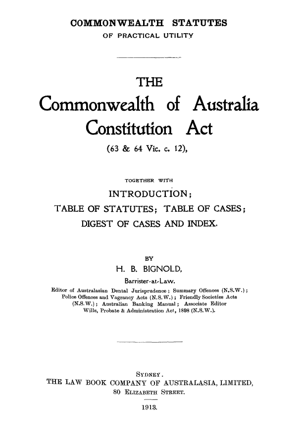 handle is hein.cow/bignoaca0001 and id is 1 raw text is: OOMMONWEALTH

OF PRACTICAL UTILITY
THE
Commonwealth of Australia
Constitution Act
(63 & 64 Vic. c. 12),
TOGETHER WITH
INTRODUCTION;
TABLE OF STATUTES; TABLE OF CASES;
DIGEST OF CASES AND INDEX.
BY
H. B. BIGNOLD,
Barrister- at-Law.
Editor of Australasian Dental Jurisprudence; Summary Offences (NS.W.);
Police Offences and Vagrancy Acts (N.S. W.); Friendly Societies Acts
(N.S.W.); Australian Banking Manual; Associate Editor
Wills, Probate & Administration Act, 1898 (N.S.W.).
SYDNEY.
THE LAW BOOK COMPANY OF AUSTRALASIA, LIMITED,
80 ELIZABETH STREET.
1913.

STATUTES


