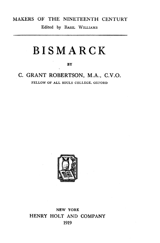 handle is hein.cow/bismarck0001 and id is 1 raw text is: 


MAKERS OF THE NINETEENTH CENTURY
        Edited by BASIL WILLIAMS




      BISMARCK

                BY

  C. GRANT ROBERTSON, M.A., C.V.O.
     FELLOW OF ALL SOULS COLLEGE, OXFORD


        NEW YORK
HENRY HOLT AND COMPANY
          1919


