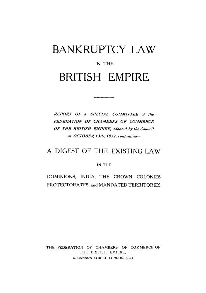 handle is hein.cow/blbempc0001 and id is 1 raw text is: BANKRUPTCY LAW
IN THE
BRITISH EMPIRE

REPORT OF A SPECIAL COMMITTEE of the
FEDERATION OF CHAMBERS OF COMMERCE
OF THE BRITISH EMPIRE, adopted by the Council
on OCTOBER f3th, 1932, containing-
A DIGEST OF THE EXISTING LAW
IN THE
DOMINIONS, INDIA, THE CROWN COLONIES
PROTECTORATES, and MANDATED TERRITORIES

THE FEDERATION OF CHAMBERS OF COMMERCE OF
THE BRITISH EMPIRE,
97, CANNON STREET, LONDON, E.C.4.


