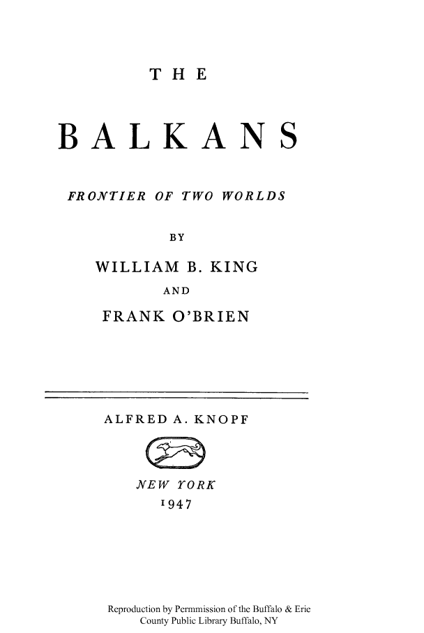 handle is hein.cow/blkanftw0001 and id is 1 raw text is: THE
BALKANS
FRONTIER OF TWO WORLDS
BY
WILLIAM B. KING
AND

FRANK O'BRIEN

ALFRED A. KNOPF
NEW YORK
'947
Reproduction by Permmission of the Buffalo & Erie
County Public Library Buffalo, NY


