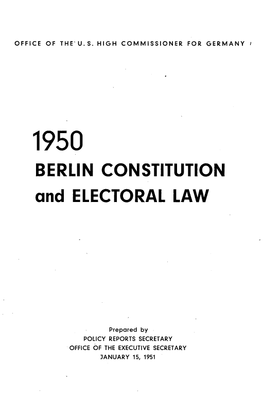 handle is hein.cow/blncstell0001 and id is 1 raw text is: OFFICE OF THE' U. S. HIGH COMMISSIONER FOR GERMANY I

1950
BERLIN CONSTITUTION
and ELECTORAL LAW
Prepared by
POLICY REPORTS SECRETARY
OFFICE OF THE EXECUTIVE SECRETARY
JANUARY 15, 1951


