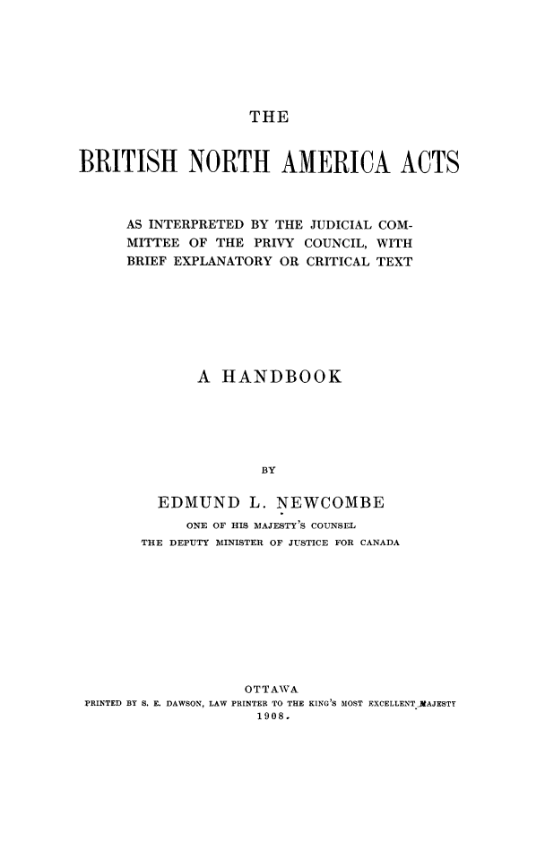 handle is hein.cow/bnahndbk0001 and id is 1 raw text is: THE
BRITISH NORTH AMERICA ACTS
AS INTERPRETED BY THE JUDICIAL COM-
MITTEE OF THE PRIVY COUNCIL, WITH
BRIEF EXPLANATORY OR CRITICAL TEXT
A HANDBOOK
BY
EDMUND L. NEWCOMBE
ONE OF HIS MAJESTY'S COUNSEL
THE DEPUTY MINISTER OF JUSTICE FOR CANADA
OTTAWA
PRINTED BY S. E. DAWSON, LAW PRINTER TO THE KING'S MOST EXCELLENTMAJESTY
1908.


