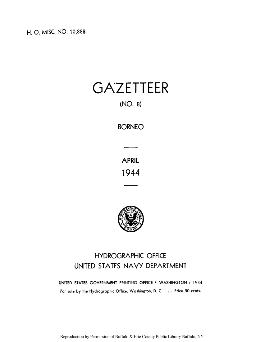 handle is hein.cow/borneo0001 and id is 1 raw text is: H. 0. MISC. NO. 10,888

GAZETTEER
(NO. 8)
BORNEO
APRIL
1944

HYDROGRAPHIC OFFICE
UNITED STATES NAVY DEPARTMENT
UNITED STATES GOVERNMENT PRINTING OFFICE * WASHINGTON : 1944
For sale by the Hydrographic Office, Washington, D. C. . . . Price 50 cents.

Reproduction by Permission of Buffalo & Erie County Public Library Buffalo, NY


