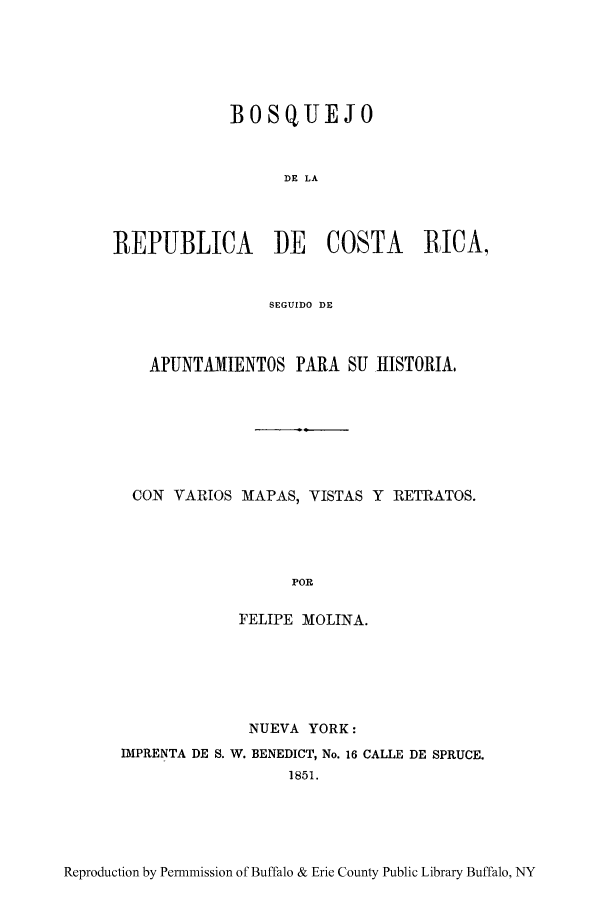 handle is hein.cow/bqujre0001 and id is 1 raw text is: BOSQUEJO
DE LA
REPUBLICA DE COSTA RICA,
SEGUIDO DE
APUNTAMIENTOS PARA SU -HISTORIA.
CON VARIOS MAPAS, VISTAS Y RETRATOS.
POR
FELIPE MOLINA.

NUEVA YORK:
DIPRENTA DE S. W. BENEDICT, No. 16 CALLE DE SPRUCE.
1851.

Reproduction by Permmission of Buffalo & Erie County Public Library Buffalo, NY


