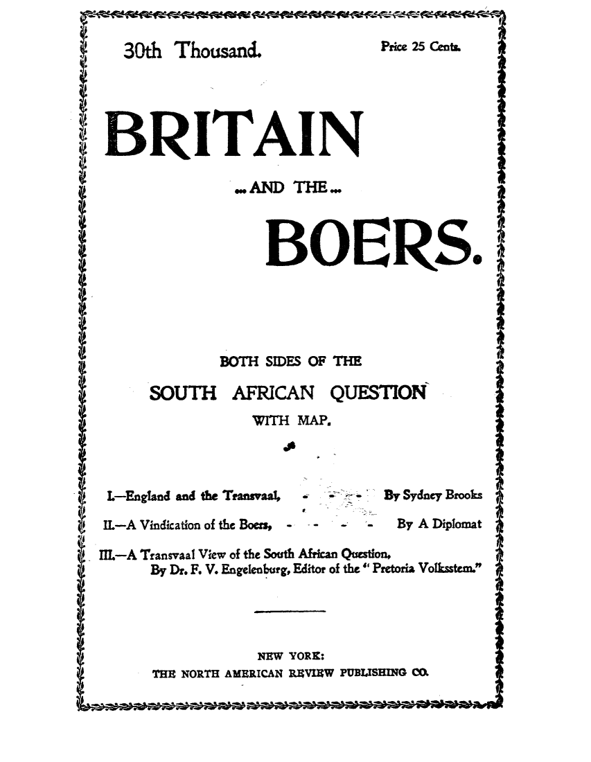 handle is hein.cow/brboer0001 and id is 1 raw text is: 30th Thousand
BRITAI

Pricm 25 Cet*

... AND THE..
BOERS.
BOTH SIDES OF THE

SOUTH

AFRICAN

QUESTION

WITH MAP.

L-England and the Transva4

IL-A Vindication of the Boers, - -

. --- By Sydney Brooks

-   -    By A Diplomat

IIL-A Transvaal View of the South African Question,
By Dr. F. V. Engelenburg, Editor of the Pretoria Volksstem.
NEW YORK:
THE NORTH AMERICAN RVIEW PUBLISHING C.

g


