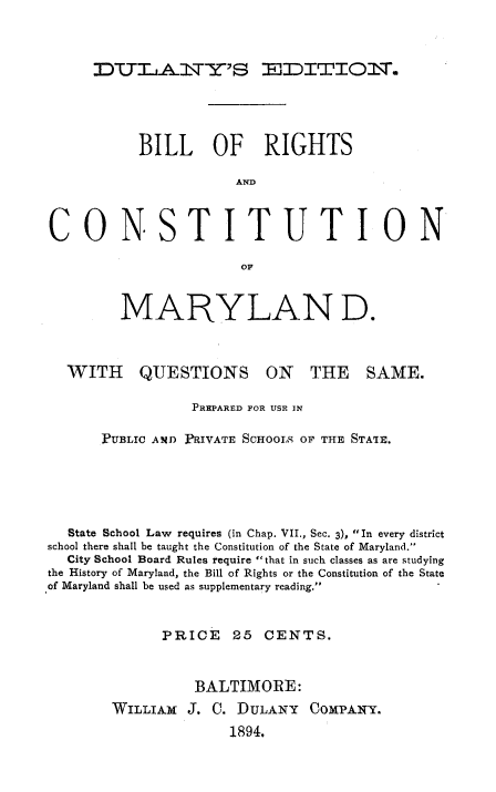 handle is hein.cow/brcml0001 and id is 1 raw text is: DULA-j T-E MJDITIOT.

BILL OF RIGHTS
AND
CONSTITUTION
MARYLAN D.
WITH QUESTIONS ON THE SAME.
PREPARED FOR USE IN
PUBLIC AND PRIVATE SCHOOLS OF THE STATE.
State School Law requires (in Chap. VII., Sec. 3), In every district
school there shall be taught the Constitution of the State of Maryland.
City School Board Rules require that in such classes as are studying
the History of Maryland, the Bill of Rights or the Constitution of the State
of Maryland shall be used as supplementary reading.
PRICE      25  CENTS.
BALTIMORE:
WILLIAM J. C. DULANY COMPANY.
1894.


