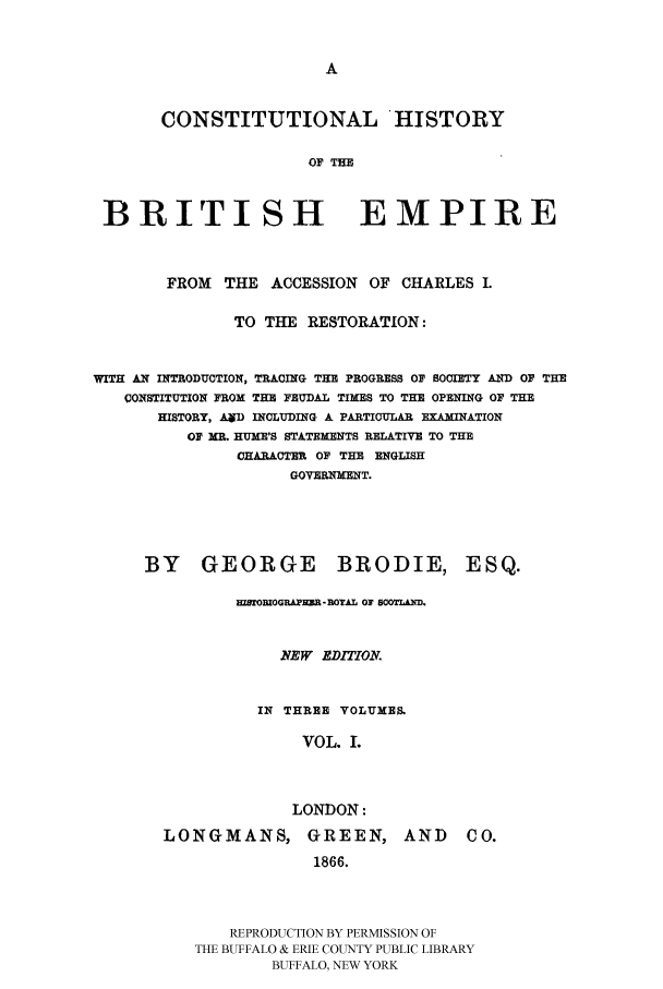 handle is hein.cow/bremp0001 and id is 1 raw text is: 





       CONSTITUTIONAL HISTORY

                      OF THE


 BRITISH EMPIRE



        FROM THE ACCESSION OF CHARLES .

              TO THE RESTORATION:


WITH AN INTRODUCTION, TRACING THE PROGRESS 0' SOCIETY AND 0F THE
   CONSTITUTION FROM THE FEUDAL TIMES TO THE OPENING O THE
       HISTORY, AD INCLUDING A PARTICULAR EXAMINATION
          OF MR. HUME'S STATEMENTS RELATIVE TO THE
               CHARACTER OF THE ENGLISH
                    GOVERNMENT.





     BY GEORGE BRODIE, ESQ.

               HSTOMIOGRAPIM-ROYAL OF SOOTLA-D.


                   NEW EDIMIOMA


                 IN THREE VOLUMES

                     VOL. L



                     LONDON:


LONGMANS, GREEN,
               1866.


AND CO.


    REPRODUCTION BY PERMISSION OF
THE BUFFALO & ERIE COUNTY PUBLIC LIBRARY
        BUFFALO, NEW YORK


