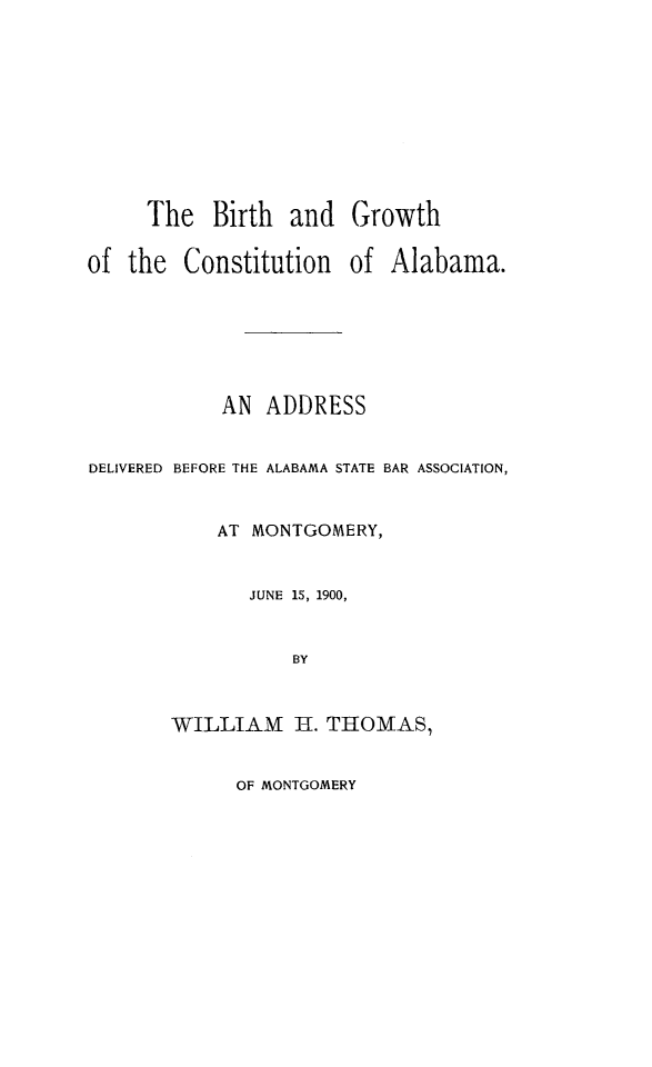 handle is hein.cow/brhgrwth0001 and id is 1 raw text is: 








     The Birth and Growth

of the Constitution of Alabama.





            AN ADDRESS

DELIVERED BEFORE THE ALABAMA STATE BAR ASSOCIATION,


           AT MONTGOMERY,


              JUNE 15, 1900,


                  BY


       WILLIAM    I. THOMAS,


OF MONTGOMERY


