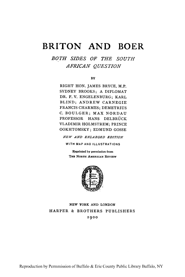 handle is hein.cow/briboer0001 and id is 1 raw text is: BRITON AND BOER
BOTH SIDES OF THE SOUTH
AFRICAN QUESTION
BY
RIGHT HON. JAMES BRYCE, M.P.
SYDNEY BROOKS; A DIPLOMAT
DR. F. V. ENGELENBURG; KARL
BLIND; ANDREW CARNEGIE
FRANCIS CHARMES; DEMETRIUS
C. BOULGER; MAX NORDAU
PROFESSOR HANS DELBRUGK
VLADIMIR HOLMSTREM; PRINCE
OOKHTOMSKY; EDMUND GOSSE
NEW AND ENLARGED EDITION
WITH MAP AND ILLUSTRATIONS
Reprinted by permission from
THE NORTH AMERICAN REVIEW
NEW YORK AND LONDON
HARPER & BROTHERS PUBLISHERS
1900

Reproduction by Permnmission of Buffalo & Erie County Public Library Buffalo, NY


