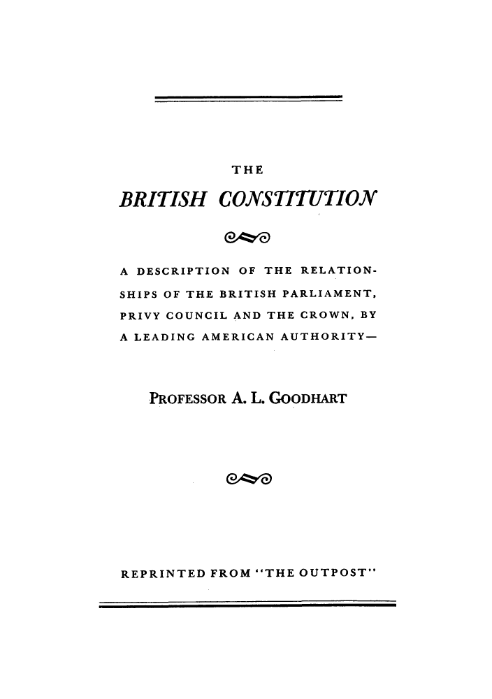 handle is hein.cow/bricrown0001 and id is 1 raw text is: THE

BRITISH CONSTITUTION
A DESCRIPTION OF THE RELATION-
SHIPS OF THE BRITISH PARLIAMENT,
PRIVY COUNCIL AND THE CROWN, BY
A LEADING AMERICAN AUTHORITY-
PROFESSOR A. L. GoODHART

REPRINTED FROM THE OUTPOST


