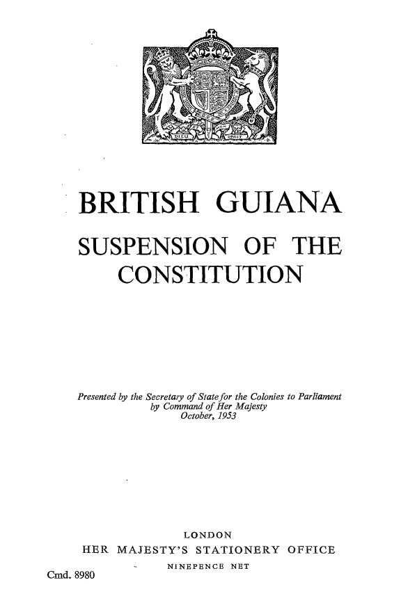 handle is hein.cow/briguianas0001 and id is 1 raw text is: BRITISH
SUSPENSIOI

GUIANA
N OF THE

CONSTITUTION
Presented by the Secretary of State for the Colonies to Parliament
by Command of Her Majesty
October, 1953
LONDON

HER MAJESTY'S

STATIONERY

OFFICE

NINEPENCE NET

Cmd. 8980



