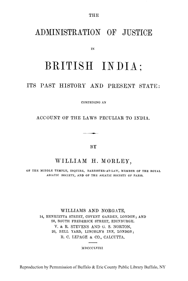 handle is hein.cow/brindip0001 and id is 1 raw text is: THE

ADMINISTRATION OF JUSTICE
IN
BRITISH INDIA;
ITS PAST HISTORY AND PRESENT STATE:
COMPRISING AN
ACCOUNT OF THE LAWS PECULIAR TO INDIA.
BY
WILLIAM H. MORLEY,
OF THE MIDDLE TEMPLE, ESQUIRE, BARRISTER-AT-LAW, :MEMBER oF THE ROYAL
ASIATIC SOCIETY, AIND OF THE ASIATIC SOCIETY OF PARIS.
WILLIAMS AND NORGATE,
14, HENRIETTA STREET, COVENT GARDEN, LONDONi AND
20, SOUTH FREDERICK STREET, EDINBURGH.
V. & R. STEVENS AND G. S. NORTON,
26, BELL YARD, LINCOLN'S INN, LONDON;
R. C. LEPAGE & CO., CALCUTTA.
MDCCCLVIII

Reproduction by Permmission of Buffalo & Erie County Public Library Buffalo, NY


