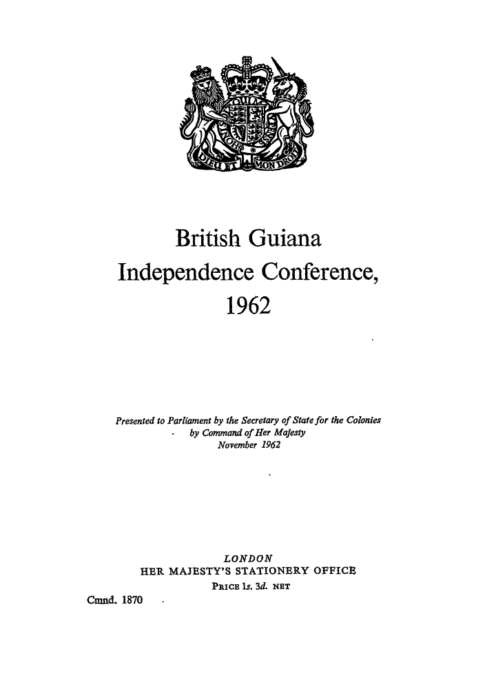 handle is hein.cow/britgic0001 and id is 1 raw text is: British Guiana
Independence Conference,
1962
Presented to Parliament by the Secretary of State for the Colonies
- by Command of Her Majesty
November 1962

LONDON
HER MAJESTY'S STATIONERY OFFICE
PRICE 1s. 3d. NET
Cmnd. 1870  -


