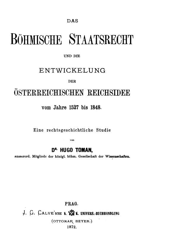 handle is hein.cow/bseor0001 and id is 1 raw text is: DAS

BOIIMISCHE STAATSRECIT
UND DIE
ENTWICKELUNG
DER
ÖSTERREICBISCIIIEN REICIeISIIDEE
vom Jahre 1527 bis 1848.
Eine rechtsgeschichtliche Studie
'on
DR- HUGO TOMAN,
ausserord. Mitgliede der königi. böhm. Gesellschaft der Wissenschaften.
PRAG.
.1 - P. QÄLVB1SCIE K. OK. ENIVEIIS.AHNHANDLUNG
(OTTOMAR  BEYER.)
1872.


