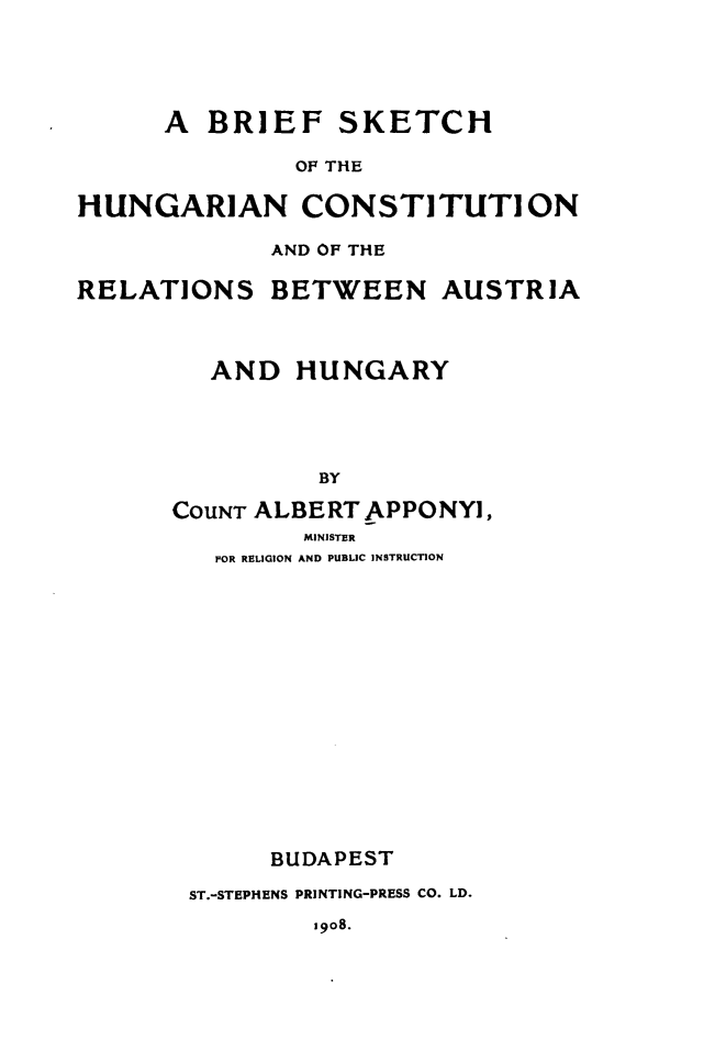 handle is hein.cow/bskhgc0001 and id is 1 raw text is: 




A BRIEF


SKETCH


OF THE


HUNGARIAN CONSTITUTI ON

             AND OF THE

RELATIONS BETWEEN AUSTRIA



         AND HUNGARY




                BY

      COUNT ALBERT APPONYI,
               MINISTER
         FOR RELIGION AND PUBLIC INSTRUCTION















             BUDAPEST

        ST.-STEPHENS PRINTING-PRESS CO. LD.


1908.


