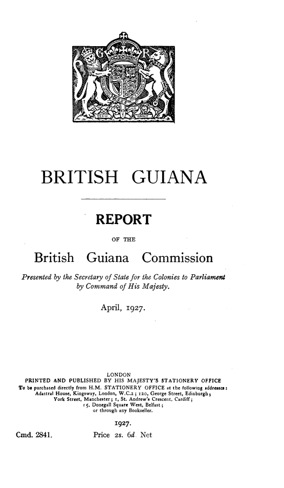 handle is hein.cow/bthgin0001 and id is 1 raw text is: I 5 ~ ~

BRITISH GUIANA

REPORT
OF THE

British

Guiana Commission

Presented by the Secretary of State for the Colonies to Parliament
by Command of His Majesty.
April, 1927.
LONDON
PRINTED AND PUBLISHED BY HIS MAJESTY'S STATIONERY OFFICE
To be purchased directly from H.M. STATIONERY OFFICE at the following addressee:
Adastral House, Kingsway, London, W.C.2; 120, George Street, Edinburgh;
York Street, Manchester; r, St. Andrew's Crescent. Cardiff;
r5, Donegall Square West, Belfast;
or through any Bookseller.
1927.

Cmd. 2841.

Price 2s. 6d: Net


