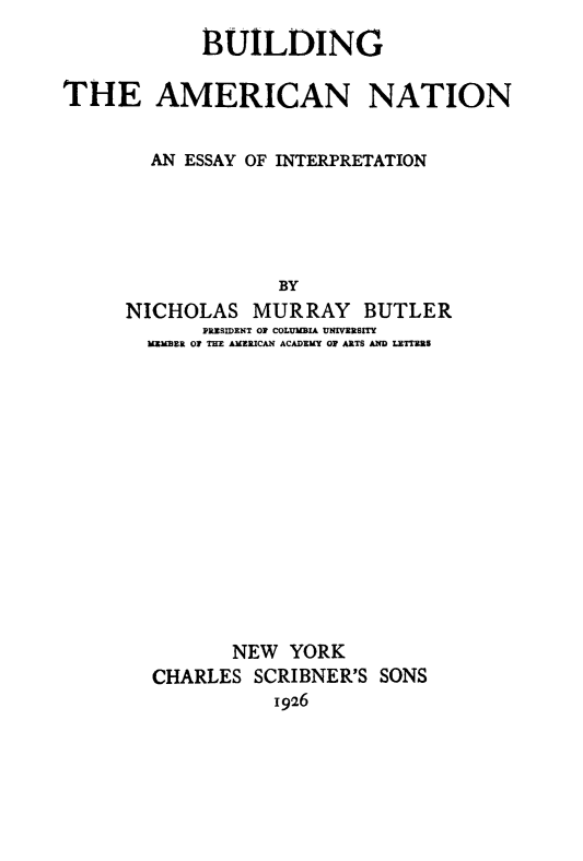 handle is hein.cow/buildant0001 and id is 1 raw text is: 
            BUILDING

THE AMERICAN NATION


        AN ESSAY OF INTERPRETATION





                   BY
      NICHOLAS   MURRAY BUTLER
            PRZSIDENT OF COLUMBIA UNIVERSITY
       MEMBER OF THE AMERICAN ACADEMY OF ARTS AND LETTRRS


       NEW  YORK
CHARLES  SCRIBNER'S SONS
           1926


