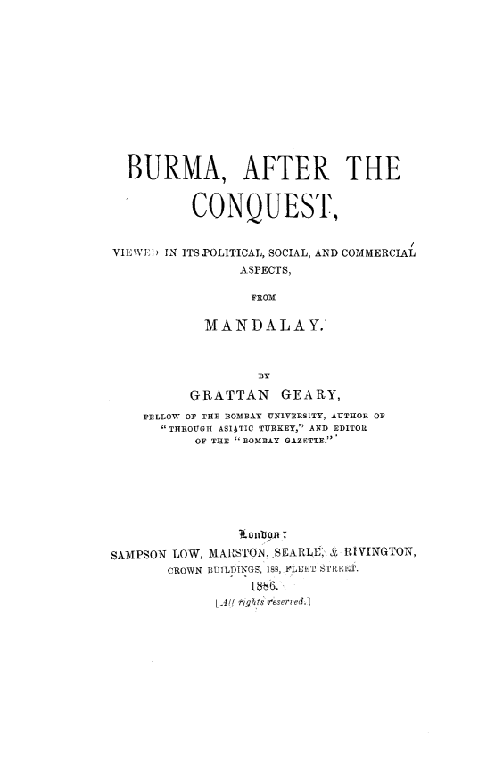 handle is hein.cow/burmcqva0001 and id is 1 raw text is: 













  BURMA, AFTER THE


          CONQUEST,


VIEWI.D IN ITS .POLITICAL, SOCIAL, AND COMMERCIAL
                ASPECTS,

                  FROM


            MANDALAY.



                  BY

          GRATTAN    GEARY,
    FELLOW OF THE BOMBAY 'UNIVERSITY, AUTHOR OF
      THROUGH ASIATIC TURKEY, AND EDITOR
           OF THE BOMBAY GAZETTE.'









SAMPSON LOW, MARSTON,SEARLE, & RIVINGTON,
       CROWN BUILDINGS, 189, FLEEr STREET.

             [ Al/( Ki s 8eser'ed.


