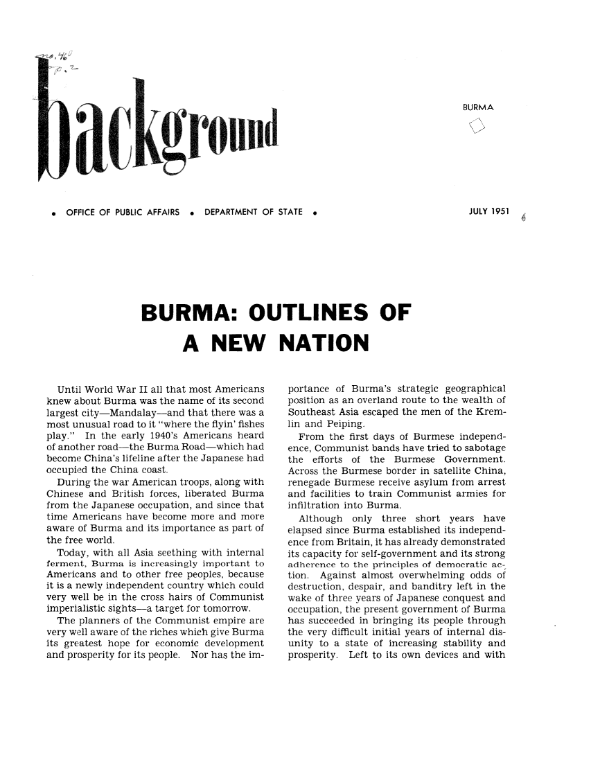 handle is hein.cow/burmonna0001 and id is 1 raw text is: 



4


BURMA


0  OFFICE OF PUBLIC AFFAIRS a DEPARTMENT OF STATE *


BURMA: OUTLINES OF


        A NEW NATION


  Until World War II all that most Americans
knew about Burma was the name of its second
largest city-Mandalay-and that there was a
most unusual road to it where the flyin' fishes
play. In the early 1940's Americans heard
of another road-the Burma Road-which had
become China's lifeline after the Japanese had
occupied the China coast.
  During the war American troops, along with
Chinese and British forces, liberated Burma
from the Japanese occupation, and since that
time Americans have become more and more
aware of Burma and its importance as part of
the free world.
  Today, with all Asia seething with internal
ferment, Burma is increasingly important to
Americans and to other free peoples, because
it is a newly independent country which could
very well be in the cross hairs of Communist
imperialistic sights-a target for tomorrow.
  The planners of the Communist empire are
very well aware of the riches which give Burma
its greatest hope for economic development
and prosperity for its people. Nor has the im-


portance of Burma's strategic geographical
position as an overland route to the wealth of
Southeast Asia escaped the men of the Krem-
lin and Peiping.
  From the first days of Burmese independ-
ence, Communist bands have tried to sabotage
the efforts of the Burmese Government.
Across the Burmese border in satellite China,
renegade Burmese receive asylum from arrest
and facilities to train Communist armies for
infiltration into Burma.
  Although  only three short years have
elapsed since Burma established its independ-
ence from Britain, it has already demonstrated
its capacity for self-government and its strong
adherence to the principles of democratic ac-
tion. Against almost overwhelming odds of
destruction, despair, and banditry left in the
wake of three years of Japanese conquest and
occupation, the present government of Burma
has succeeded in bringing its people through
the very difficult initial years of internal dis-
unity to a state of increasing stability and
prosperity. Left to its own devices and with


JULY 1951



