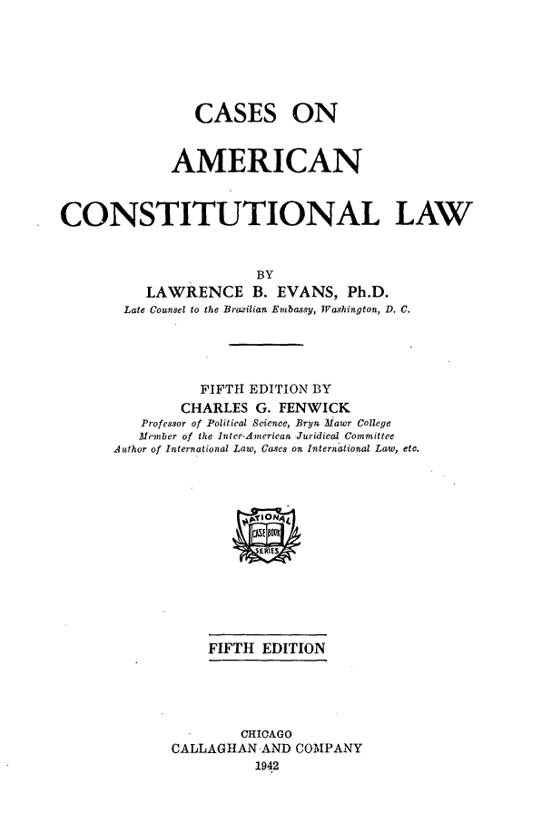 handle is hein.cow/caacla0001 and id is 1 raw text is: CASES

ON

AMERICAN
CONSTITUTIONAL LAW
BY
LAWRENCE B. EVANS, Ph.D.
Late Counsel to the BraLzilian Embassy, Washington, D. C.
FIFTH EDITION BY
CHARLES G. FENWICK
Professor of Political Science, Bryn Mawr College
Member of the Inter-A-merican, Juridical Committee
Author of International Law, Cases on International Law, etc.
FIFTH EDITION
CHICAGO
CALLAGHAN AND COMPANY
1942


