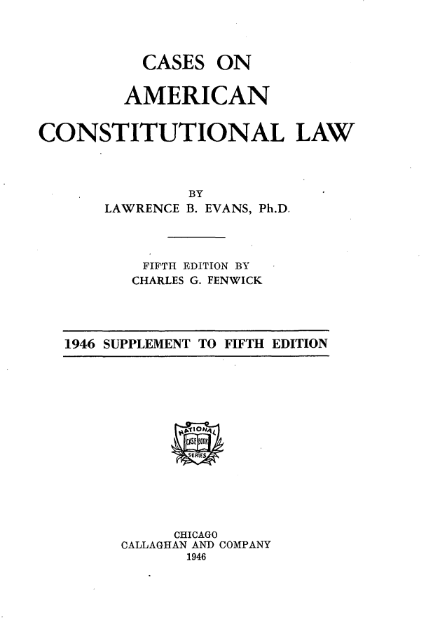 handle is hein.cow/caaclas0001 and id is 1 raw text is: CASES

ON

AMERICAN
CONSTITUTIONAL LAW
BY
LAWRENCE B. EVANS, Ph.D.

FIFTH EDITION BY
CHARLES G. FENWICK

1946 SUPPLEMENT TO FIFTH EDITION

CHICAGO
CALLAGHAN AND COMPANY
1946


