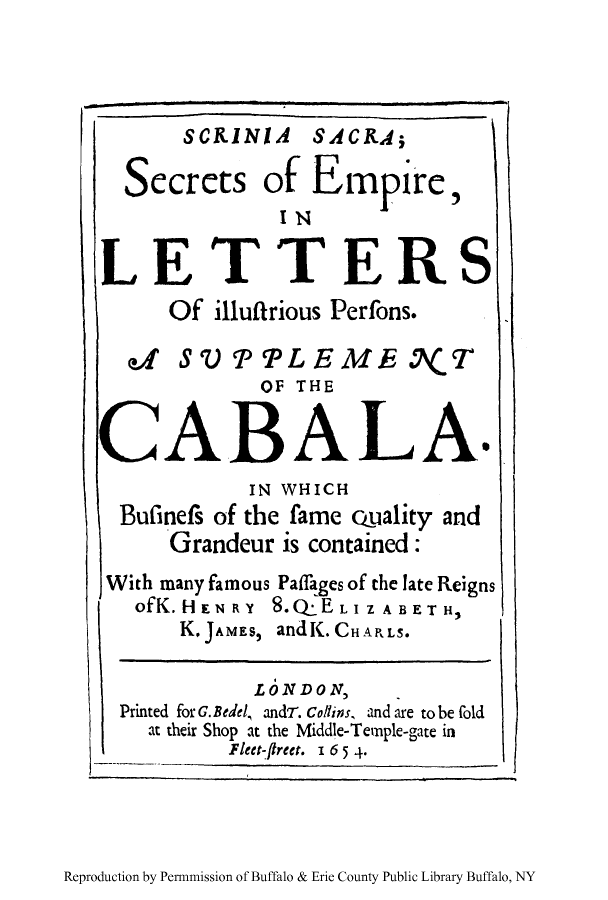 handle is hein.cow/cabala0002 and id is 1 raw text is: SCRINIA SACRA;
Secrets of Empire
INmI
LETTERS
Of illuffrious Perfons.
a   SV' PPLEMEO.7( T
OF THE
CABAL A.
IN WHICH
Bufinefs of the fame quality and
Grandeur is contained:
With many famous Paffages of the late Reigns
ofK.HENRY 8.QELIZABETH,
K. JAMES, and K.CHARLS.
LONDON,
Printed for G. Bedel, andr. Collins, and are to be fold
at their Shop at the Middle-Temple-gate in
Fleet-fireet. I 6 5 4.

Reproduction by Permnmission of Buffalo & Erie County Public Library Buffalo, NY


