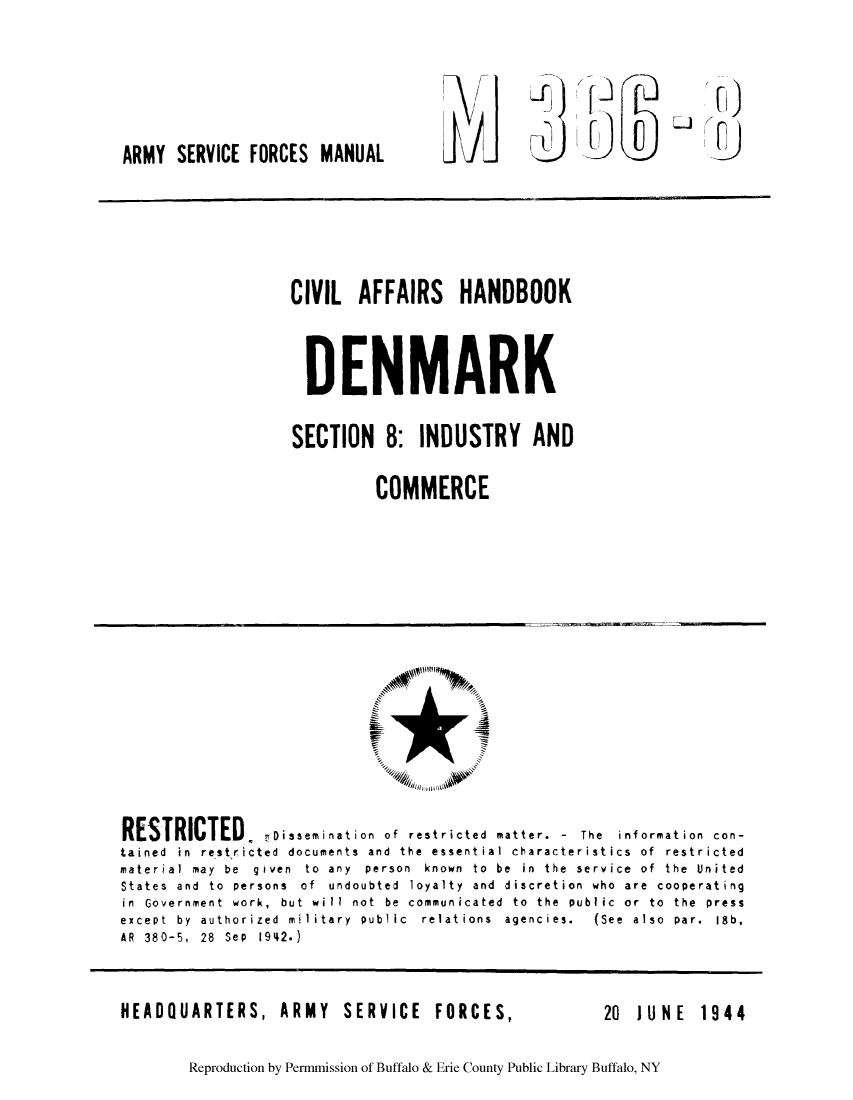 handle is hein.cow/caboden0001 and id is 1 raw text is: ARMY SERVICE FORCES MANUAL

CIVIL AFFAIRS HANDBOOK
DENMARK
SECTION 8: INDUSTRY AND
COMMERCE

RESTRICTED, Dssemination of restricted matter.         The information con-
tained in restricted documents and the essential characteristics of restricted
material  may  be  given  to  any  person  known  to  be  in  the  service  of  the  United
States and to persons of undoubted loyalty and discretion who are cooperating
in  Government  work,  but  will  not  be  communicated  to  the  public  or  to  the  press
except  by  authorized  military  public  relations  agencies.  (See  also  par.  18b,
AR 380-5, 28 Sep 1942.)

HEADQUARTERS, ARMY SERVICE FORCES,

20  JUNE  1944

Reproduction by Permmission of Buffalo & Erie County Public Library Buffalo, NY


