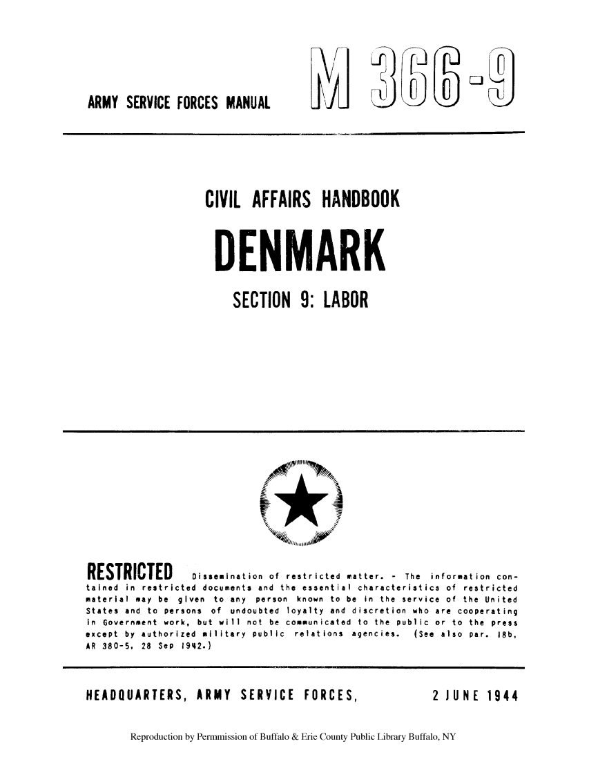 handle is hein.cow/caboden0002 and id is 1 raw text is: ARMY SERVICE FORCES MANUAL

CIVIL AFFAIRS HANDBOOK
DENMARK
SECTION 9: LABOR

RESTRICTED         Dissemination of restricted matter. - The information con-
tained in restricted documents and the essential characteristics of restricted
material may  be  given  to  any  person  known  to  be  in  the  service  of  the  United
States and to persons of undoubted loyalty and discretion who are cooperating
In Government work, but will not be communicated to the public or to the press
except  by  authorized  military  public  relations  agencies.  (See  also  par.  18b,
AR 380-5, 28 Sep 1942.)

HEADQUARTERS,

ARMY SERVICE FORCES,

2 JUNE  1944

Reproduction by Permmission of Buffalo & Erie County Public Library Buffalo, NY

O



