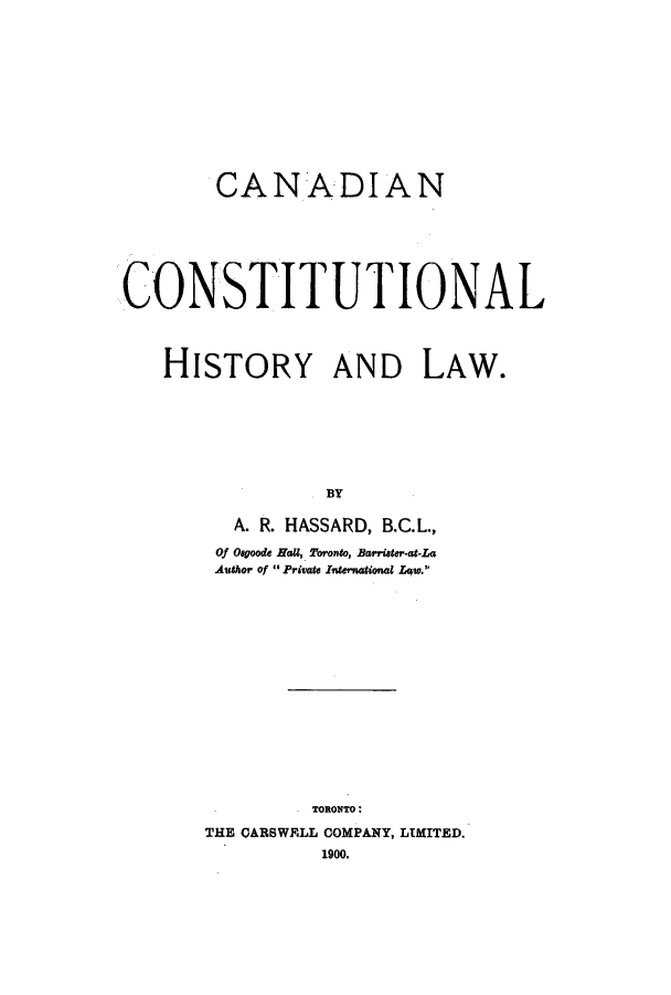 handle is hein.cow/cacho0001 and id is 1 raw text is: CANADIAN
CONSTITUTIONAL
HISTORY AND LAW.
BY
A. R. HASSARD, B.C.L.,
Of Oagoode HaU, Toronto, Barriater-at-La
Author of  Priate International Law.

TORONITO:
THE CARBWRLL COMPANY, LIMITED.
1900.


