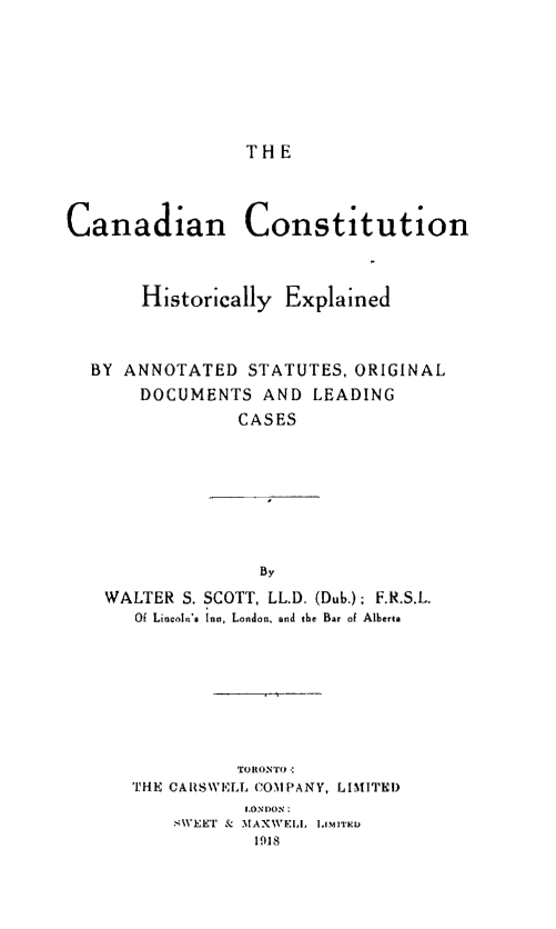 handle is hein.cow/cacohe0001 and id is 1 raw text is: THE

Canadian       Constitution
Historically Explained
BY ANNOTATED STATUTES, ORIGINAL
DOCUMENTS AND LEADING
CASES
By
WALTER S. SCOTT, LL.D. (Dub.); F.R.S.L.
Of Lincoln's Ina, London. and the Bar of Alberta

TORONTO-:
THE CARSWELL COMPANY, LIMITED
LONDON:
sWEET & MAXWELL LIMITED
1918


