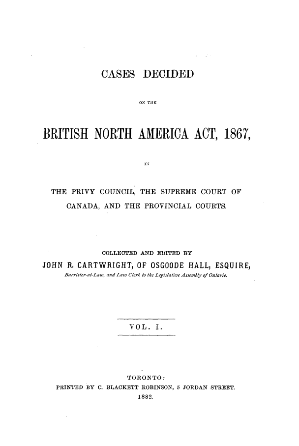 handle is hein.cow/cadbrina0001 and id is 1 raw text is: CASES DECIDED
ON T1
BRITISH NORTH AMERICA ACT, 1867,
KX
THE PRIVY COUNCIL, THE SUPREME COURT OF
CANADA, AND THE PROVINCIAL COURTS.
COLLECTED AND EDITED BY
JOHN R. CARTWRIGHT, OF OSGOODE HALLj ESQUIREj
Barrister-at-Law, and Law Clerk to the Legislative Assembly of Ontario.
VOL. I.
TORONTO:
PRINTED BY C. BLACKETT ROBINSON, 5 JORDAN STREET.
1882.


