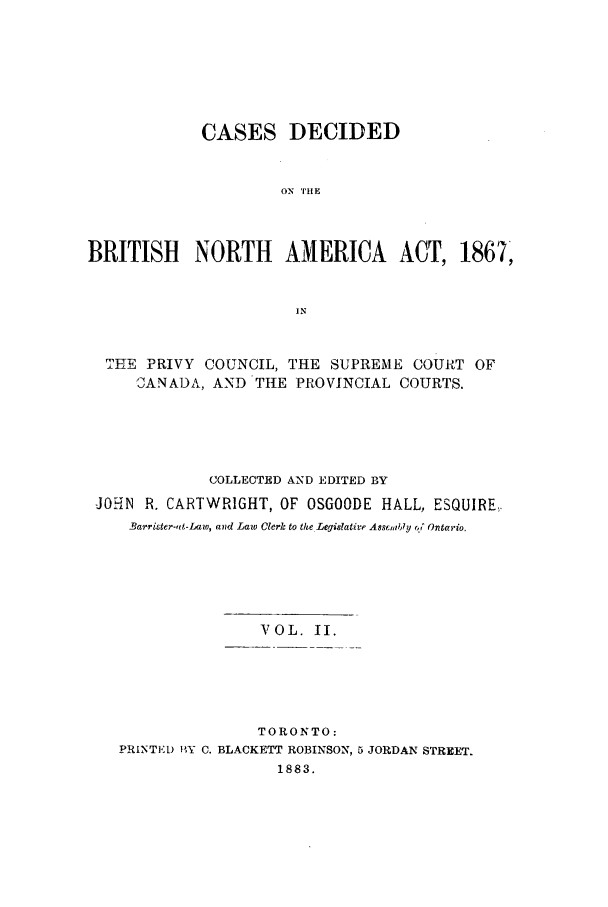 handle is hein.cow/cadbrina0002 and id is 1 raw text is: CASES DECIDED
ON THE
BRITISH NORTH AMERICA ACT, 1867,

THE PRIVY COUNCIL, THE SUPREME COURT OF
CANADA, AND THE PROVINCIAL COURTS.
COLLECTED AND EDITED BY
JOHN R. CARTWRIGHT, OF OSGOODE HALL, ESQUIRE,.
Barrister-,0t-Law, and Law Clerk to the Legislative Asseiably 'ct Ontario

VOL. II.

TORONTO:
PRINTED MY C. BLACKETT ROBINSON, 5 JORDAN STREET.
1883.


