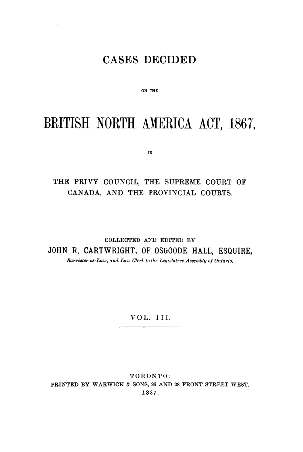 handle is hein.cow/cadbrina0003 and id is 1 raw text is: CASES DECIDED
ON THE
BRITISH NORTH AMERICA ACT, 1867,
IN
THE PRIVY COUNCIL, THE SUPREME COURT OF
CANADA, AND THE PROVINCIAL COURTS.
COLLECTED AND EDITED BY
JOHN R. CARTWRIGHT, OF OSGOODE HALL, ESQUIRE,
Barrister-at-Law, and Lam Clerk to thr Legis'ative Assembly of Ontario.
VOL. III.
TORONTO:
PRINTED BY WARWICK & SONS, 26 AND 28 FRONT STREET WEST.
1887.


