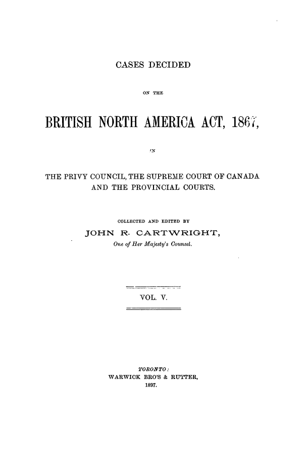 handle is hein.cow/cadbrina0005 and id is 1 raw text is: CASES DECIDED
ON THE
BRITISH NORTH AMERICA ACT, 186F-i,
rN
THE PRIVY COUNCIL, THE SUPREME COURT OF CANADA
AND THE PROVINCIAL COURTS.
COLLECTED AND EDITED BY
JOHN R. CARTWRIGHT,
One of Her Majesty's Consel.
VOL. V.
TORONTO:
WARWICK BRO'S & RUTTER,
1897.


