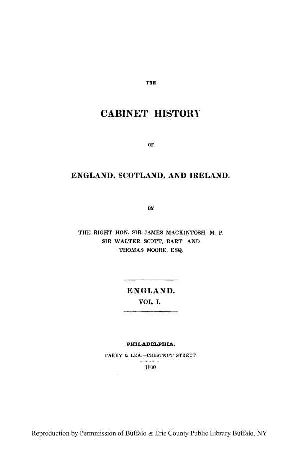 handle is hein.cow/caesi0001 and id is 1 raw text is: THE

CABINET HISTORY
OP
ENGLAND, SCOTLAND, AND IRELAND.
BY
THE RIGHT HON. SIR JAMES MACKINTOSH, M. P,
SIR WALTER SCOTT, BART. AND
THOMAS MOORE, ESQ.

ENGLAND.
VOL, I.

PHILADELPHIA,
CAREY & LEA.-CHESTNUT STREET
1R 30

Reproduction by Permmission of Buffalo & Erie County Public Library Buffalo, NY


