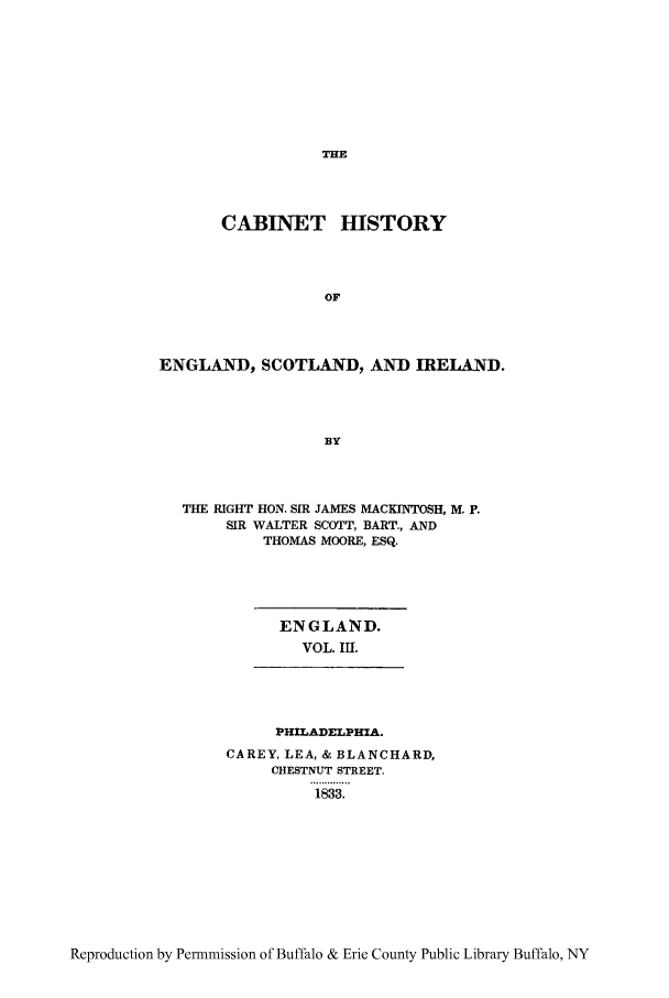 handle is hein.cow/caesi0003 and id is 1 raw text is: THE

CABINET HISTORY
OF
ENGLAND, SCOTLAND, AND IRELAND.
BY

THE RIGHT HON. SIR JAMES MACKINTOSH, M. P.
SIR WALTER SCOTT, BART., AND
THOMAS MOORE, ESQ.

ENGLAND.
VOL. 111.

PHILADELPHIA.
CAREY, LEA, & BLANCHARD,
CHESTNUT STREET.
1833.

Reproduction by Permmission of Buffalo & Erie County Public Library Buffalo, NY


