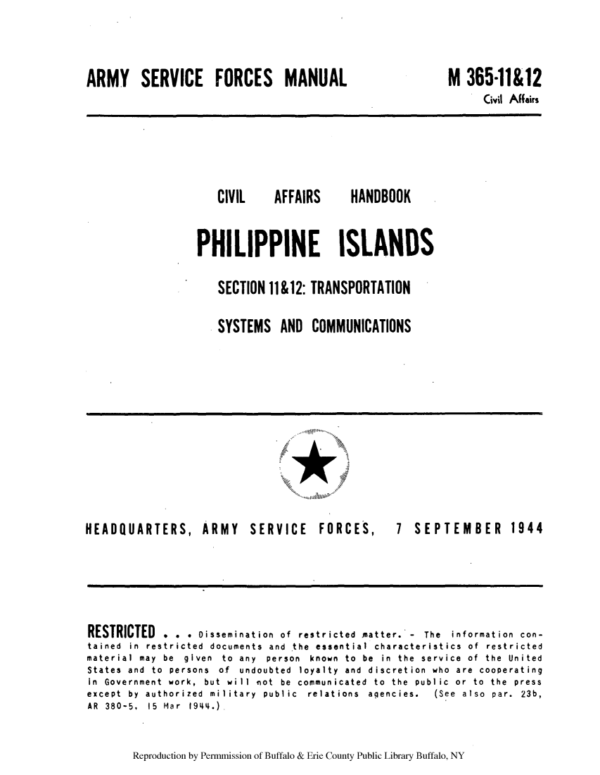 handle is hein.cow/caffhap0001 and id is 1 raw text is: ARMY SERVICE FORCES MANUAL

CIVIL

AFFAIRS

HANDBOOK

PHILIPPINE ISLANDS
SECTION 11 &12: TRANSPORTATION
SYSTEMS AND COMMUNICATIONS

HEADQUARTERS, ARMY

SERVICE FORCES,

7 SEPTEMBER 1944

RESTRICTED . . . Oissemination of restricted matter.* - The      information con-
tained in restricted docum~ents and the essential characteristics of restricted
material may be given to any person known to be in the service of the United
States and to persons of undoubted loyalty and discretion who are cooperating
In Government work, but will niot be commun icated to the publ ic or to the press
except by authorized military public    relations agencies.   (See also par. 23b,
AR 380-5, 15 Mar 19L44.),

Reproduction by Permmnission of Buffalo & Erie County Public Library Buffalo, NY

M 365*11&12

Civil Affairs

A-A                               ..............
........... lAwo'


