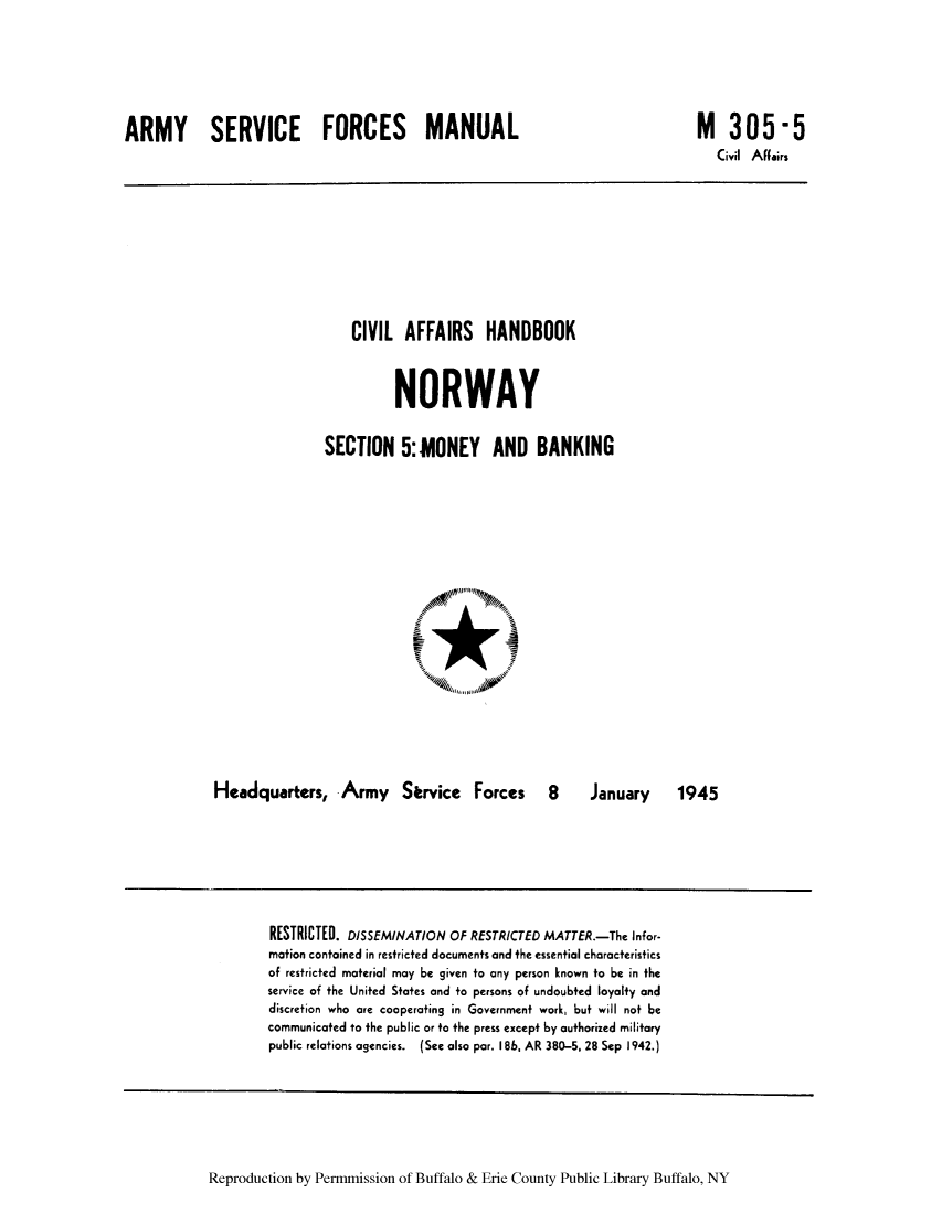 handle is hein.cow/cafhanor0003 and id is 1 raw text is: ARMY SERVICE FORCES MANUAL

M 305-5
Civil Aflairs

CIVIL AFFAIRS HANDBOOK
NORWAY
SECTION 5:MONEY AND BANKING

Headquarters, Army Service Forces 8

January   1945

RESTRICTED. DISSEMINATION OF RESTRICTED MATTER.-The Infor-
mation contained in restricted documents and the essential characteristics
of restricted material may be given to any person known to be in the
service of the United States and to persons of undoubted loyalty and
discretion who are cooperating in Government work, but will not be
communicated to the public or to the press except by authorized military
public relations agencies. (See also par. 186, AR 380-5, 28 Sep 1942.)

Reproduction by Permmission of Buffalo & Erie County Public Library Buffalo, NY


