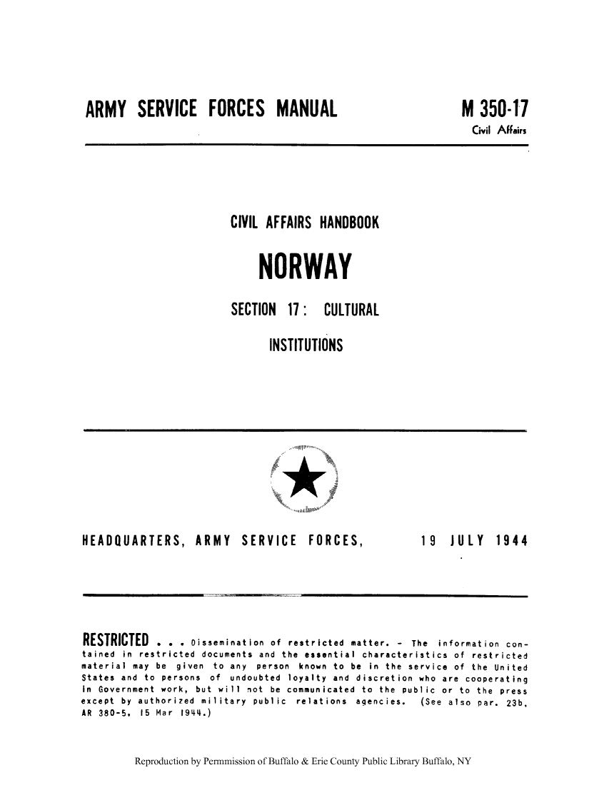 handle is hein.cow/cafhanor0006 and id is 1 raw text is: ARMY SERVICE FORCES MANUAL

M 350-17
Civil Affairs

CIVIL AFFAIRS HANDBOOK
NORWAY
SECTION 17: CULTURAL
INSTITUTIONS

HEADQUARTERS, ARMY SERVICE

FORCES,

19  JULY  1944

RESTRICTED . . . Disseminat ion of restricted matter. - The information con-
tained in restricted documents and the essential characteristics of restricted
material may  be  given  to  any  person  known  to  be  in  the  service  of  the  United
States and to persons of undoubted loyalty and discretion who are cooperating
In  Government  work,  but  will  not  be  communicated  to  the  public  or  to  the  press
except  by  authorized  military  public  relations  agencies.  (See  also  par.  23b,
AR  380-5,  15  Mar  1944.)

Reproduction by Permnmission of Buffalo & Erie County Public Library Buffalo, NY

.. .. ......
........ ..



