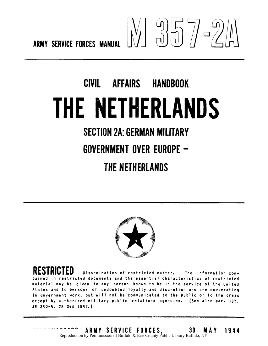 handle is hein.cow/cahanet0002 and id is 1 raw text is: ARMY SERVICE FORCES MANUAL L I          V

CIVIL  AFFAIRS

HANDBOOK

THE NETHERLANDS
SECTION 2A: GERMAN MILITARY
GOVERNMENT OVER EUROPE -
THE NETHERLANDS

RESTRICTED         Dissemination of restricted matter. - The information con-
:ained in restricted documents and the essential characteristics of restricted
material  may  be  given  to  any  person  known  to  be  in  the  service  of  the  United
States and to persons of undoubted loyalty and discretion who are cooperating
in Government work, but will not be communicated to the public or to the press
except  by  authorized  military  public  relations  agencies.  (See  also  par.  18b,
AR 380-5, 28, Sep 1942.)

1944

^    ARMY     SERVICE       FORCES,                 30     MAY
Reproduction by Permmission of Buffalo & Erie County Public Library Buffalo, NY


